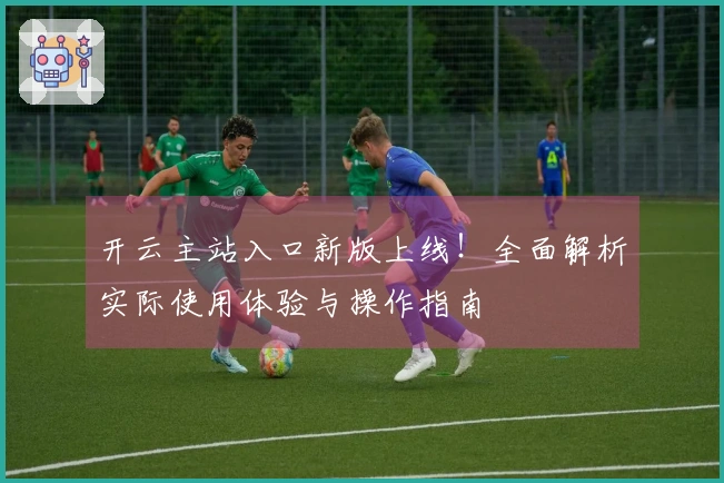 开云主站入口新版上线！全面解析实际使用体验与操作指南